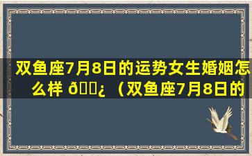 双鱼座7月8日的运势女生婚姻怎么样 🌿 （双鱼座7月8日的 🦍 运势女生婚姻怎么样呢）